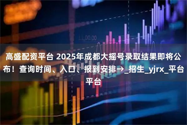 高盛配资平台 2025年成都大摇号录取结果即将公布！查询时间、入口、报到安排→_招生_yjrx_平台