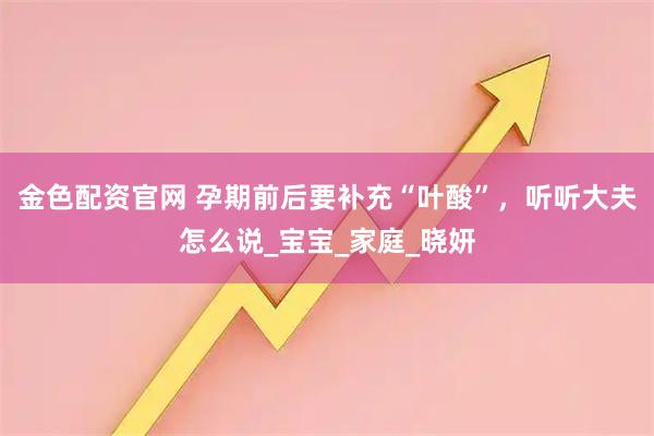 金色配资官网 孕期前后要补充“叶酸”，听听大夫怎么说_宝宝_家庭_晓妍