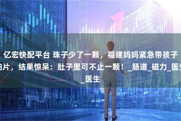 亿宏快配平台 珠子少了一颗，福建妈妈紧急带孩子拍片，结果惊呆：肚子里可不止一颗！_肠道_磁力_医生
