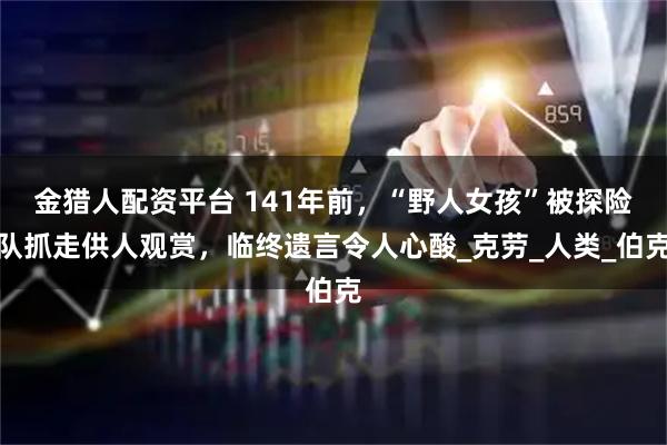 金猎人配资平台 141年前，“野人女孩”被探险队抓走供人观赏，临终遗言令人心酸_克劳_人类_伯克