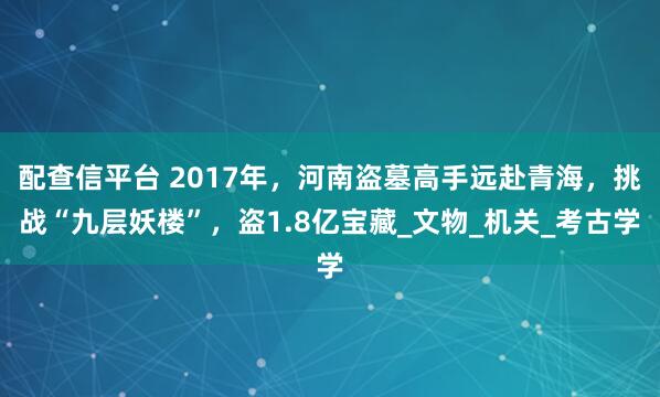 配查信平台 2017年，河南盗墓高手远赴青海，挑战“九层妖楼”，盗1.8亿宝藏_文物_机关_考古学
