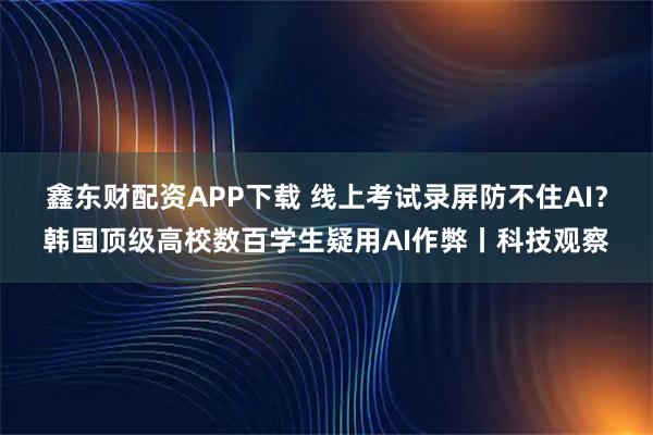 鑫东财配资APP下载 线上考试录屏防不住AI？韩国顶级高校数百学生疑用AI作弊丨科技观察