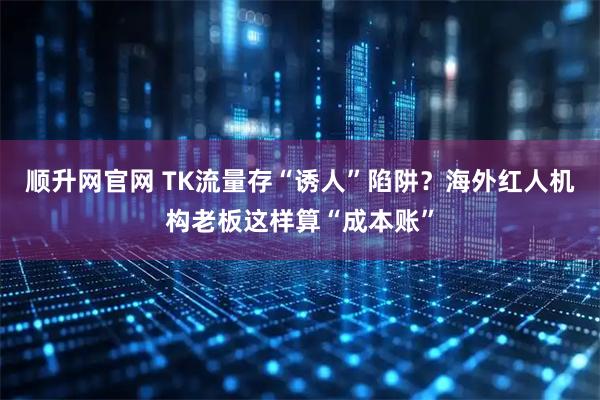 顺升网官网 TK流量存“诱人”陷阱？海外红人机构老板这样算“成本账”