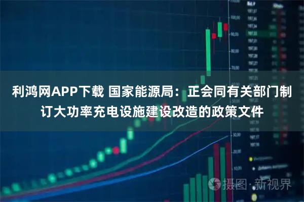 利鸿网APP下载 国家能源局：正会同有关部门制订大功率充电设施建设改造的政策文件