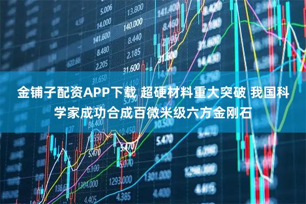 金铺子配资APP下载 超硬材料重大突破 我国科学家成功合成百微米级六方金刚石
