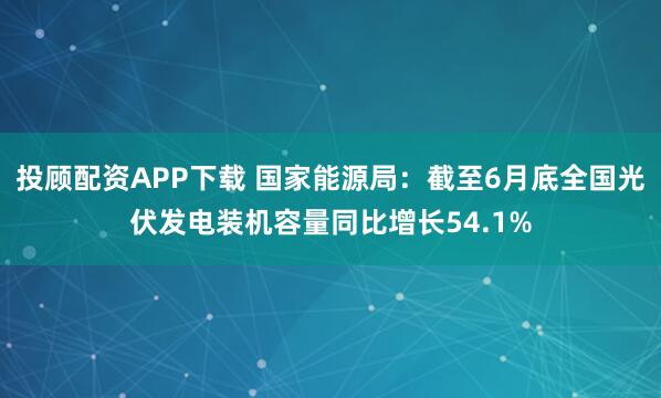 投顾配资APP下载 国家能源局：截至6月底全国光伏发电装机容量同比增长54.1%