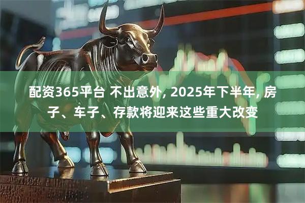 配资365平台 不出意外, 2025年下半年, 房子、车子、存款将迎来这些重大改变