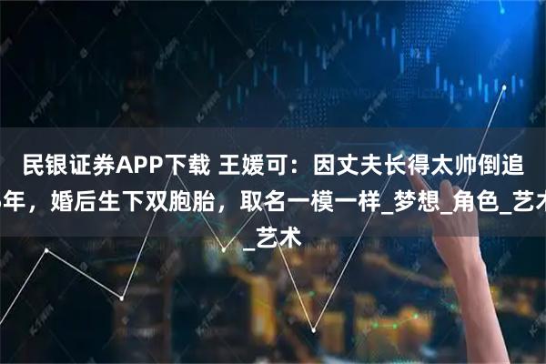民银证券APP下载 王媛可：因丈夫长得太帅倒追5年，婚后生下双胞胎，取名一模一样_梦想_角色_艺术