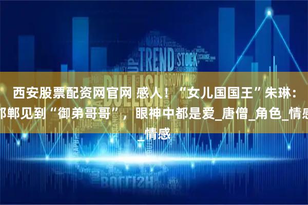 西安股票配资网官网 感人！“女儿国国王”朱琳：邯郸见到“御弟哥哥”，眼神中都是爱_唐僧_角色_情感