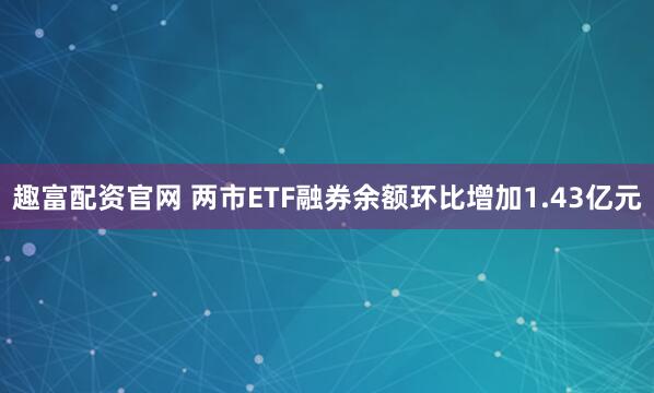 趣富配资官网 两市ETF融券余额环比增加1.43亿元