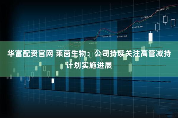 华富配资官网 莱茵生物：公司持续关注高管减持计划实施进展