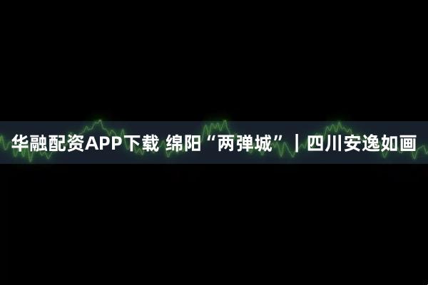 华融配资APP下载 绵阳“两弹城”｜四川安逸如画