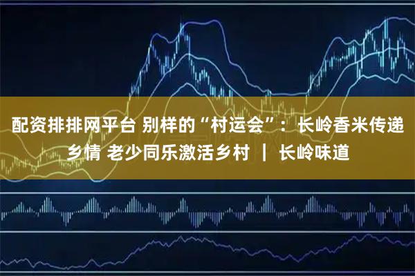 配资排排网平台 别样的“村运会”：长岭香米传递乡情 老少同乐激活乡村 ｜ 长岭味道