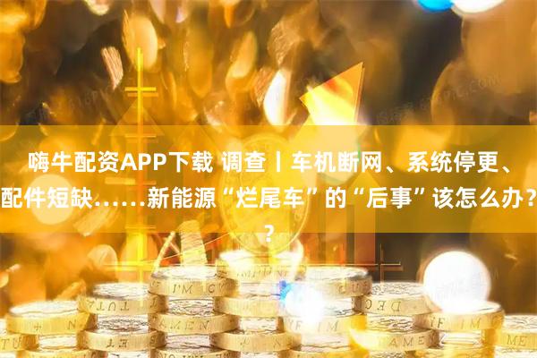 嗨牛配资APP下载 调查丨车机断网、系统停更、配件短缺……新能源“烂尾车”的“后事”该怎么办？