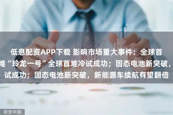 低息配资APP下载 影响市场重大事件：全球首个陆上商用模块式小型堆“玲龙一号”全球首堆冷试成功；固态电池新突破，新能源车续航有望翻倍