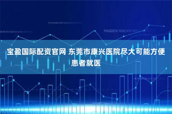 宝盈国际配资官网 东莞市康兴医院尽大可能方便患者就医