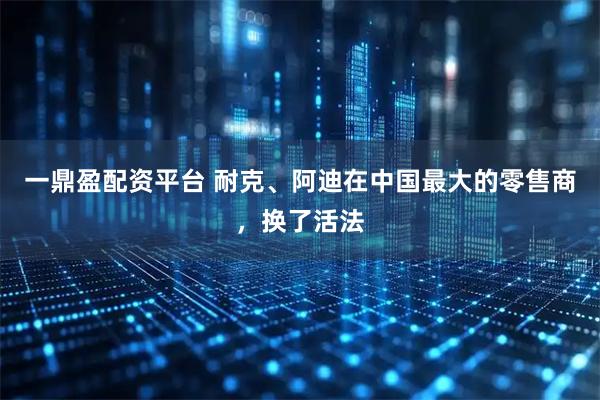 一鼎盈配资平台 耐克、阿迪在中国最大的零售商，换了活法