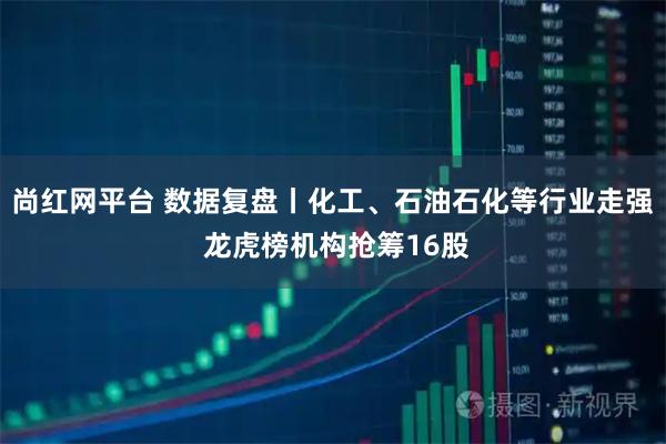 尚红网平台 数据复盘丨化工、石油石化等行业走强 龙虎榜机构抢筹16股