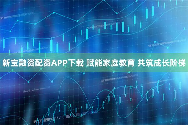 新宝融资配资APP下载 赋能家庭教育 共筑成长阶梯