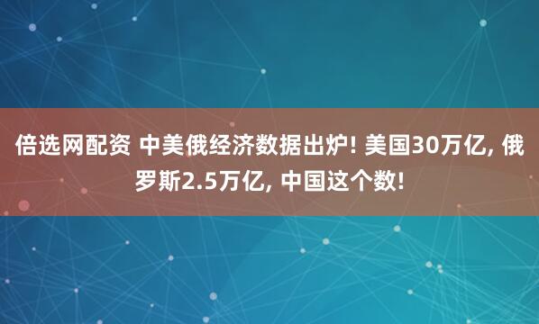倍选网配资 中美俄经济数据出炉! 美国30万亿, 俄罗斯2.5万亿, 中国这个数!