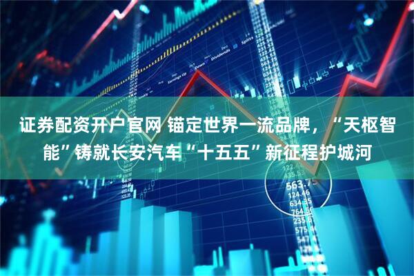 证券配资开户官网 锚定世界一流品牌，“天枢智能”铸就长安汽车“十五五”新征程护城河