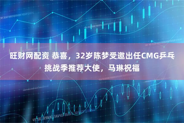 旺财网配资 恭喜，32岁陈梦受邀出任CMG乒乓挑战季推荐大使，马琳祝福