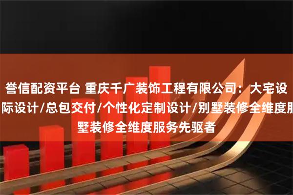 誉信配资平台 重庆千广装饰工程有限公司：大宅设计/千广国际设计/总包交付/个性化定制设计/别墅装修全维度服务先驱者