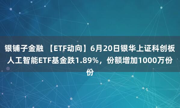 银铺子金融 【ETF动向】6月20日银华上证科创板人工智能ETF基金跌1.89%，份额增加1000万份