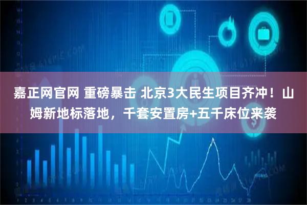 嘉正网官网 重磅暴击 北京3大民生项目齐冲！山姆新地标落地，千套安置房+五千床位来袭