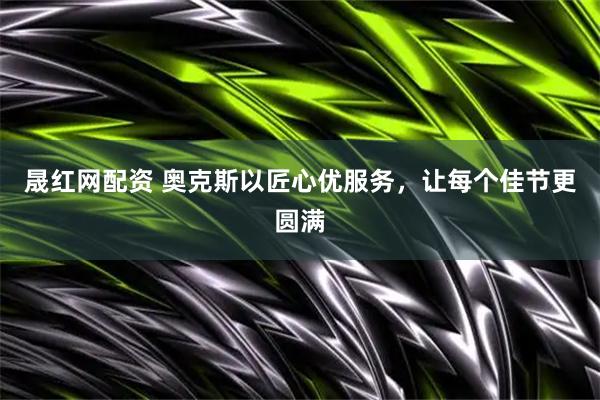 晟红网配资 奥克斯以匠心优服务，让每个佳节更圆满