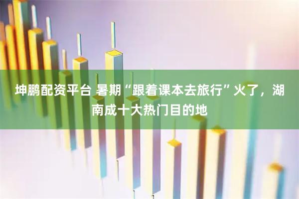 坤鹏配资平台 暑期“跟着课本去旅行”火了，湖南成十大热门目的地